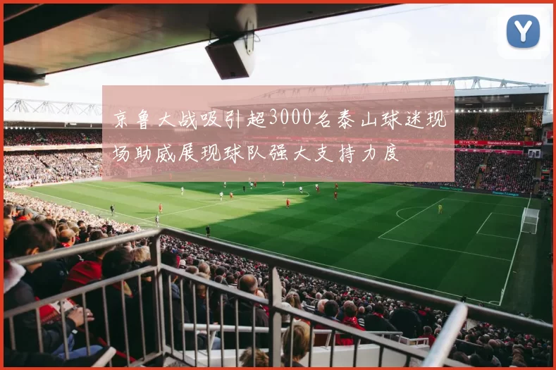 京鲁大战吸引超3000名泰山球迷现场助威展现球队强大支持力度