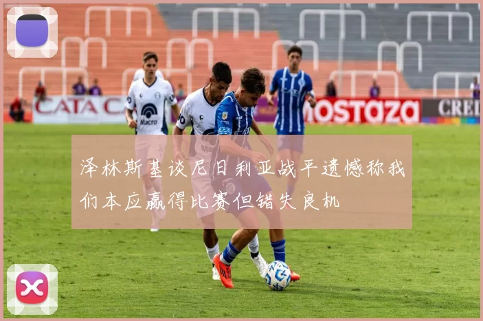 泽林斯基谈尼日利亚战平遗憾称我们本应赢得比赛但错失良机