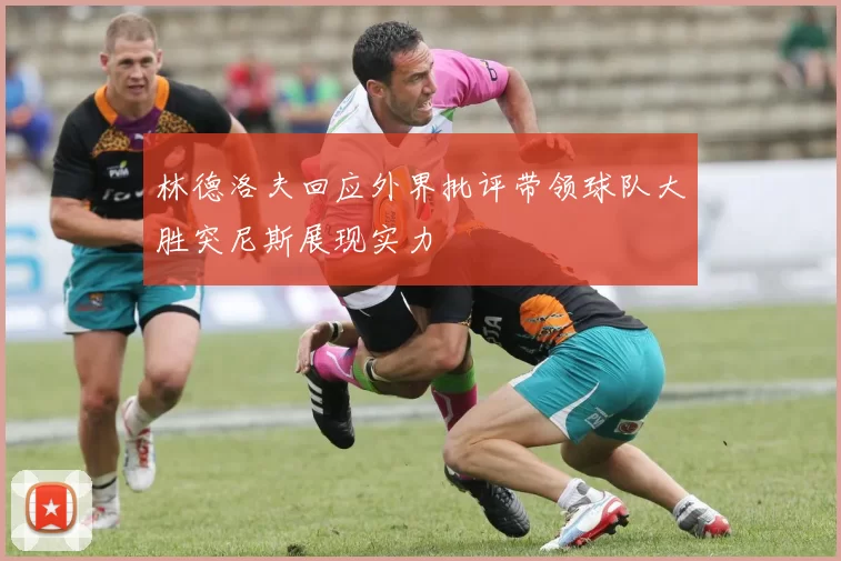 林德洛夫回应外界批评带领球队大胜突尼斯展现实力