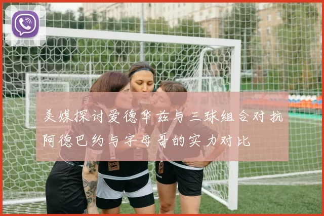 美媒探讨爱德华兹与三球组合对抗阿德巴约与字母哥的实力对比