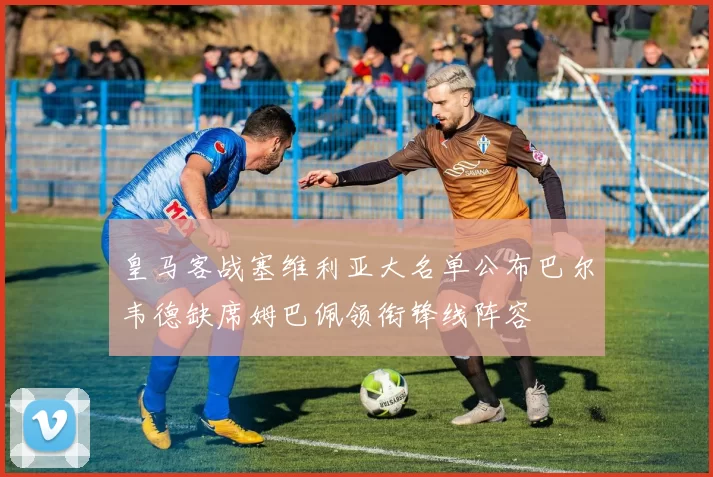 皇马客战塞维利亚大名单公布巴尔韦德缺席姆巴佩领衔锋线阵容