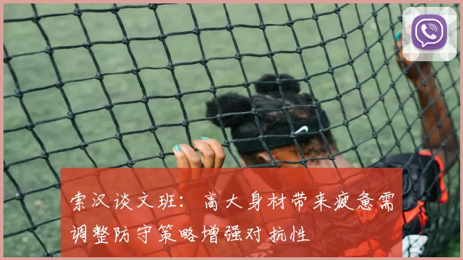索汉谈文班：高大身材带来疲惫需调整防守策略增强对抗性