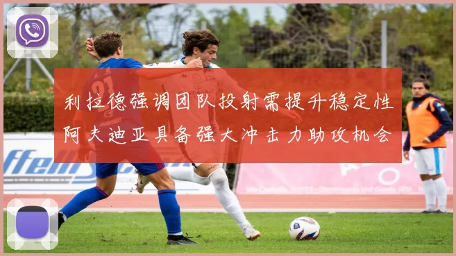 利拉德强调团队投射需提升稳定性阿夫迪亚具备强大冲击力助攻机会