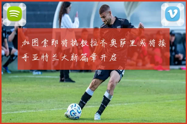 加图索即将执教拉齐奥萨里或将接手亚特兰大新篇章开启