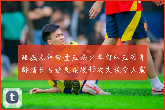 路威点评哈登应减少单打以应对年龄增长与速度减缓43次失误令人震惊