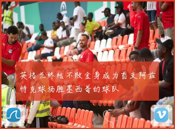 英格兰终结不败金身成为首支阿兹特克球场胜墨西哥的球队