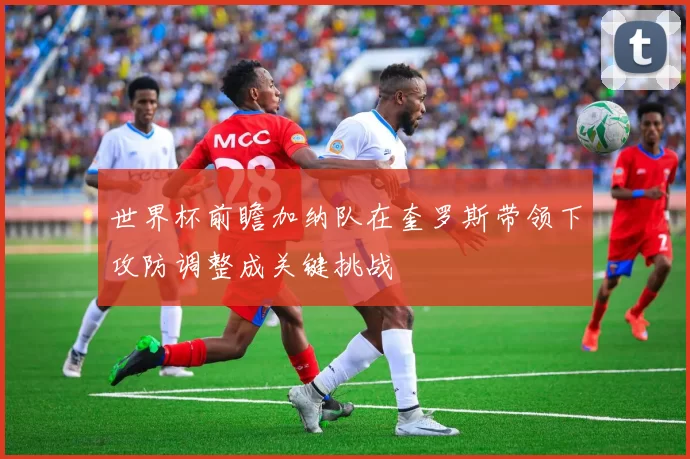 世界杯前瞻加纳队在奎罗斯带领下攻防调整成关键挑战