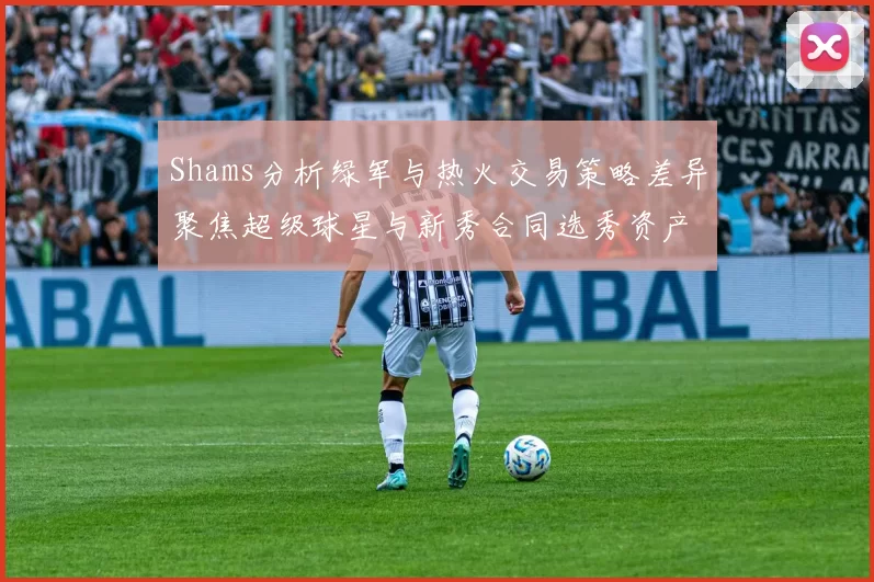 Shams分析绿军与热火交易策略差异聚焦超级球星与新秀合同选秀资产