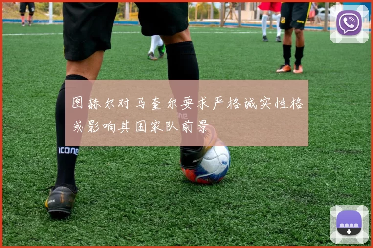 图赫尔对马奎尔要求严格诚实性格或影响其国家队前景