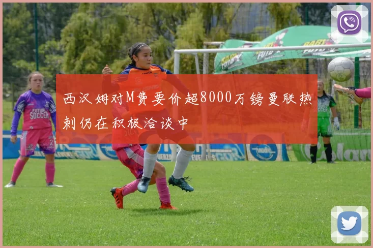 西汉姆对M费要价超8000万镑曼联热刺仍在积极洽谈中