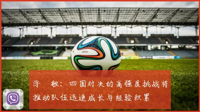 浮嶋敏：四国对决的高强度挑战将推动队伍迅速成长与经验积累