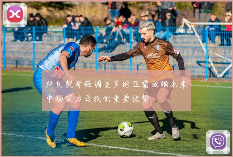 科瓦契奇强调克罗地亚需放眼未来中场实力是我们重要优势