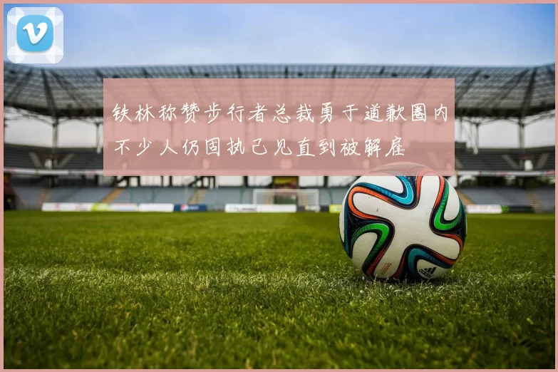 铁林称赞步行者总裁勇于道歉圈内不少人仍固执己见直到被解雇