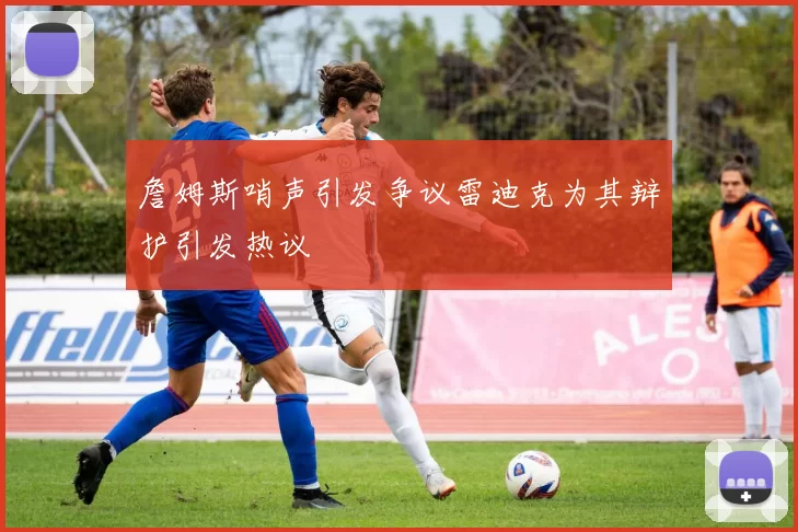詹姆斯哨声引发争议雷迪克为其辩护引发热议