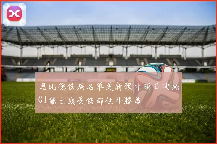 恩比德伤病名单更新预计明日次轮G1能出战受伤部位非膝盖