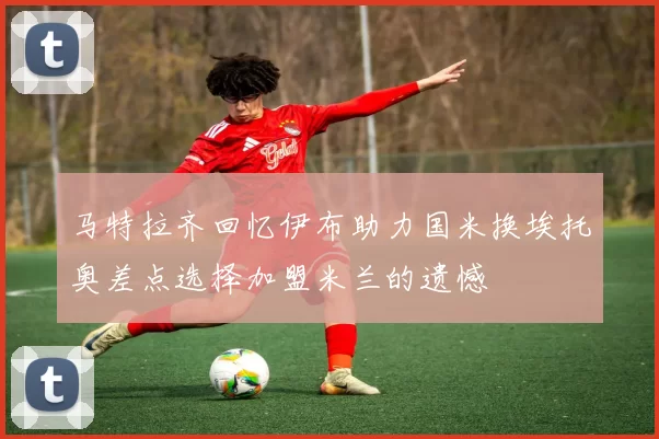 马特拉齐回忆伊布助力国米换埃托奥差点选择加盟米兰的遗憾