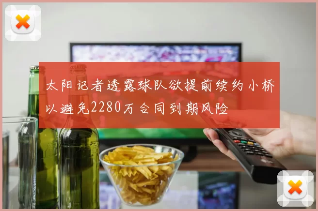 太阳记者透露球队欲提前续约小桥以避免2280万合同到期风险