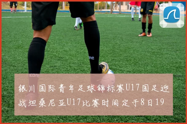 银川国际青年足球锦标赛U17国足迎战坦桑尼亚U17比赛时间定于8日19点35分