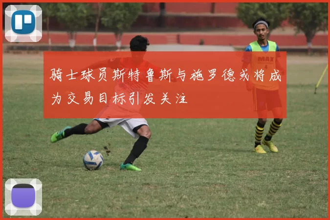骑士球员斯特鲁斯与施罗德或将成为交易目标引发关注