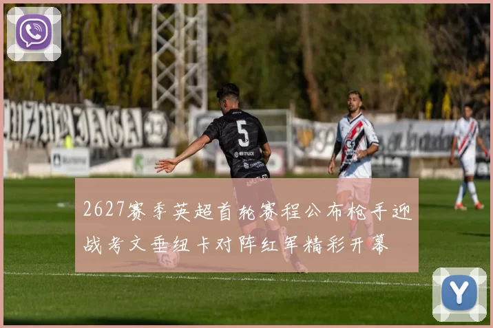 2627赛季英超首轮赛程公布枪手迎战考文垂纽卡对阵红军精彩开幕