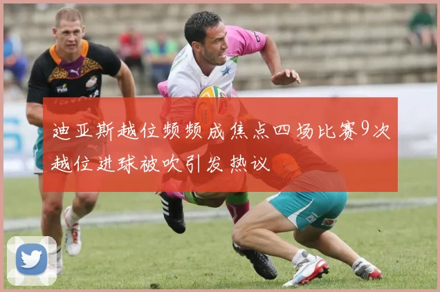 迪亚斯越位频频成焦点四场比赛9次越位进球被吹引发热议